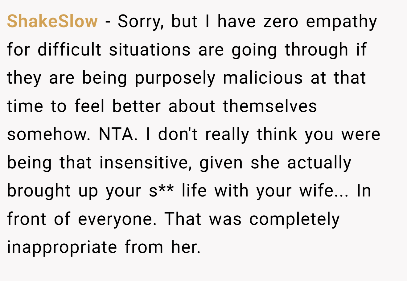 ShakeSlow - Sorry, but I have zero empathy for difficult situations are going through if they are being purposely malicious at that time to feel better about themselves somehow. NTA. I don't really think you were being that insensitive, given she actually brought up your s** life with your wife... In front of everyone. That was completely inappropriate from her.