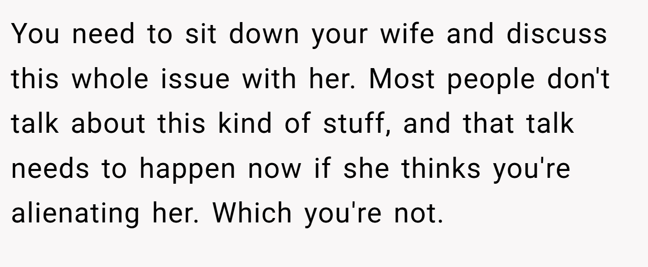 You need to sit down your wife and discuss this whole issue with her. Most people don't talk about this kind of stuff, and that talk needs to happen now if she thinks you're alienating her. Which you're not.