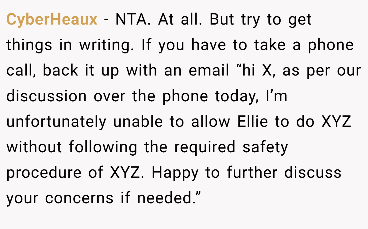 CyberHeaux − NTA. At all. But try to get things in writing. If you have to take a phone call, back it up with an email “hi X, as per our discussion over the phone today, I’m unfortunately unable to allow Ellie to do XYZ without following the required safety procedure of XYZ. Happy to further discuss your concerns if needed.”