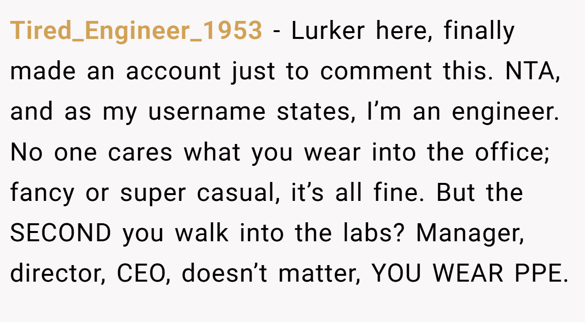 Tired_Engineer_1953 − Lurker here, finally made an account just to comment this. NTA, and as my username states, I’m an engineer. No one cares what you wear into the office; fancy or super casual, it’s all fine. But the SECOND you walk into the labs? Manager, director, CEO, doesn’t matter, YOU WEAR PPE.