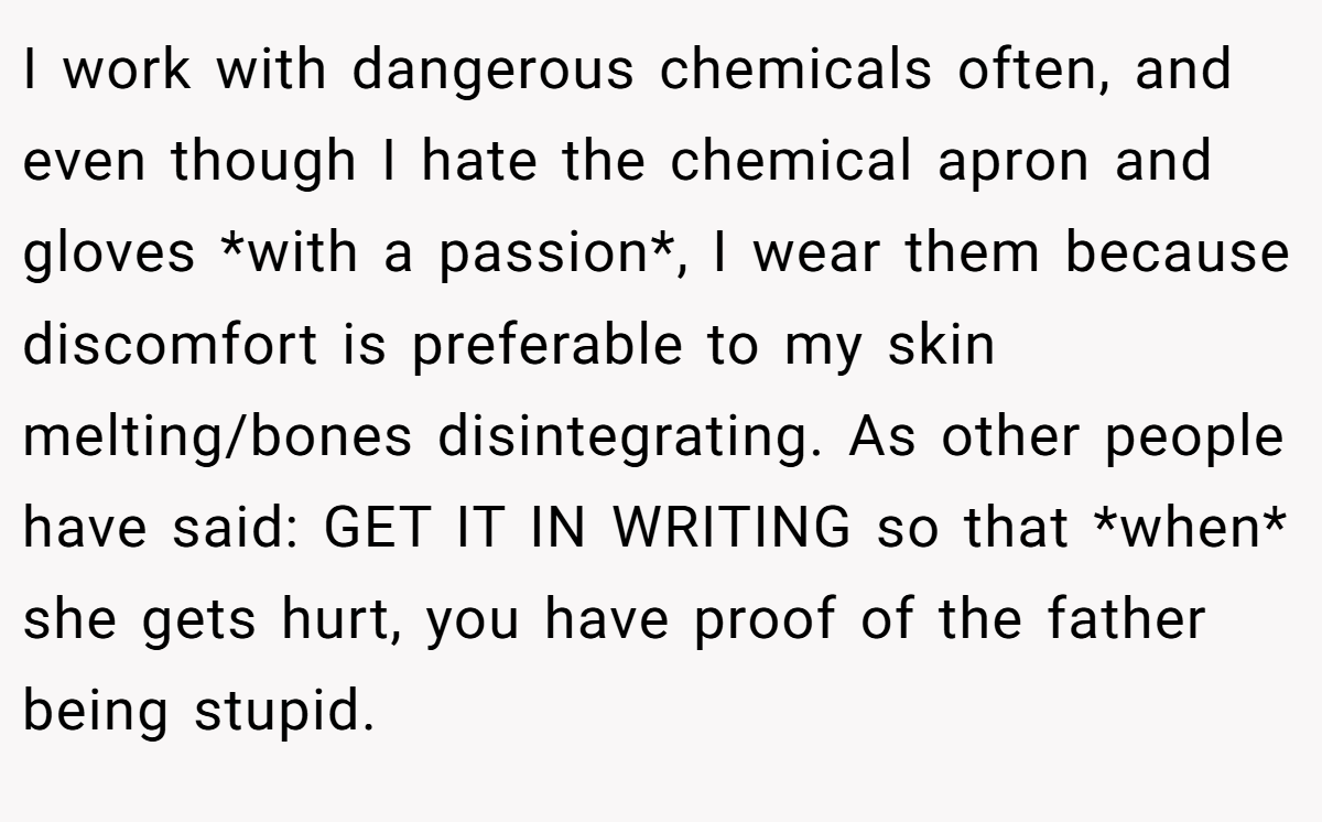 I work with dangerous chemicals often, and even though I hate the chemical apron and gloves *with a passion*, I wear them because discomfort is preferable to my skin melting/bones disintegrating. As other people have said: GET IT IN WRITING so that *when* she gets hurt, you have proof of the father being stupid.