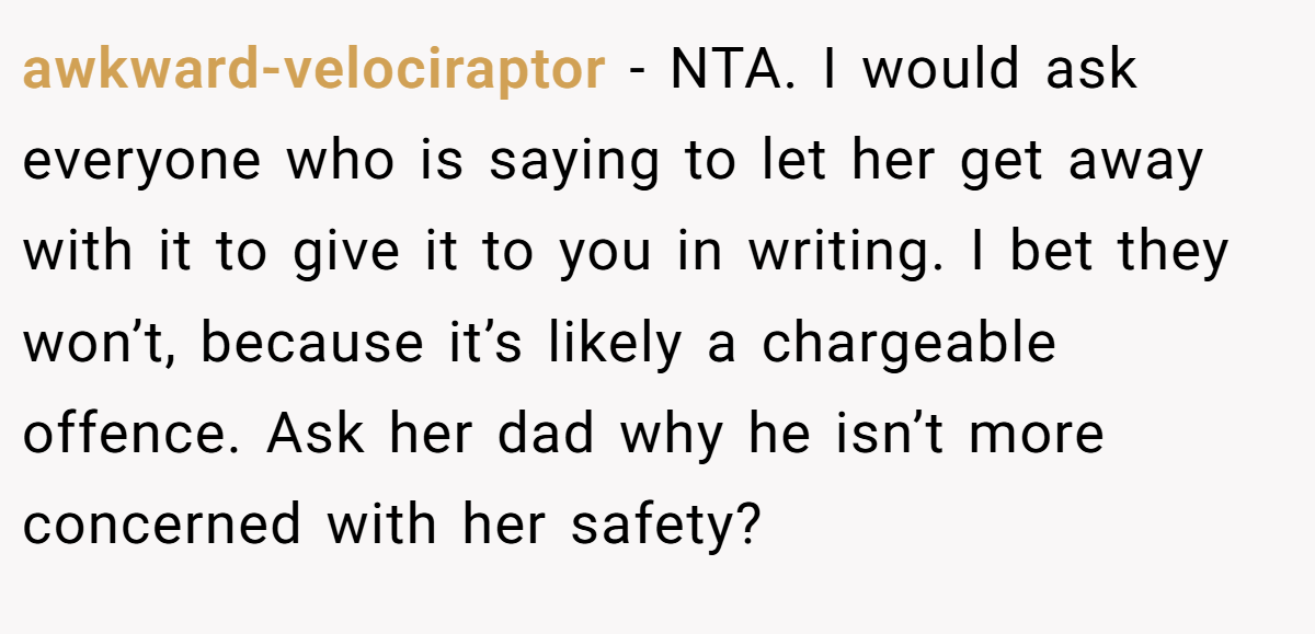 awkward-velociraptor − NTA. I would ask everyone who is saying to let her get away with it to give it to you in writing. I bet they won’t, because it’s likely a chargeable offence. Ask her dad why he isn’t more concerned with her safety?