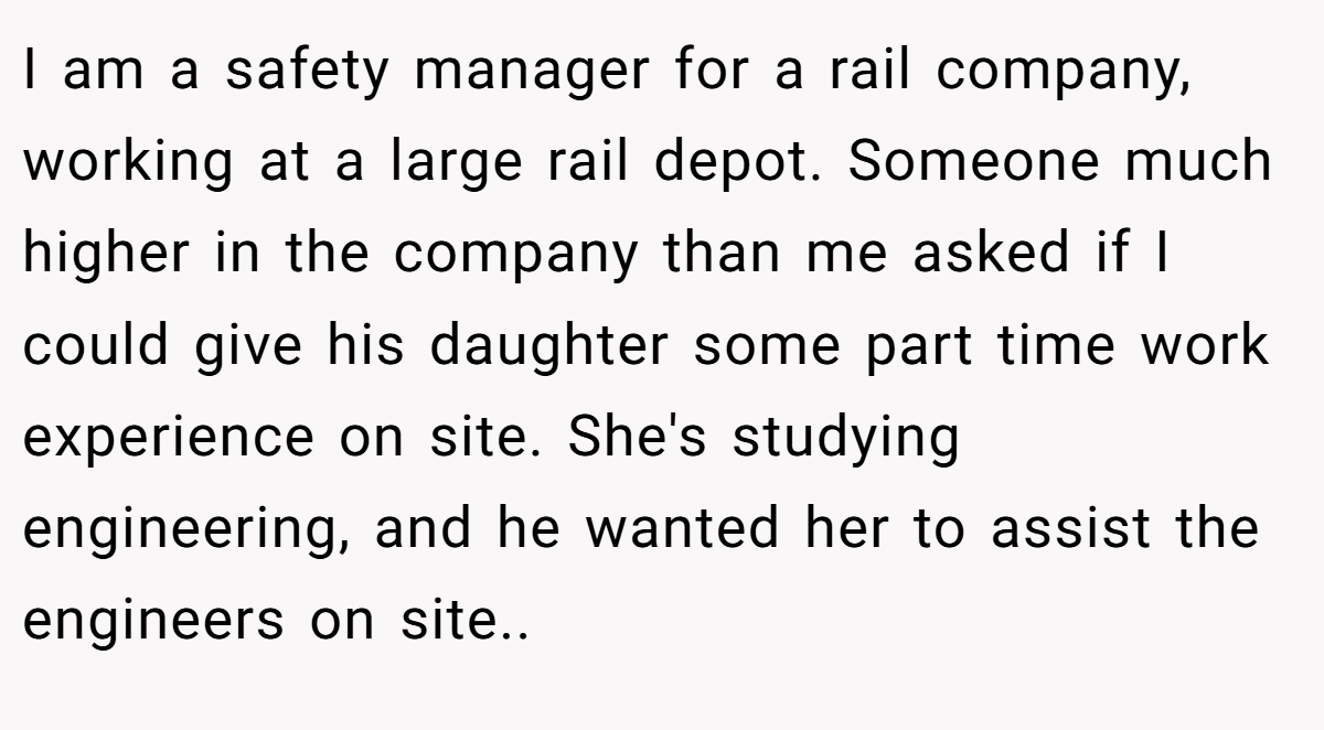 I am a safety manager for a rail company, working at a large rail depot. Someone much higher in the company than me asked if I could give his daughter some part time work experience on site. She's studying engineering, and he wanted her to assist the engineers on site..