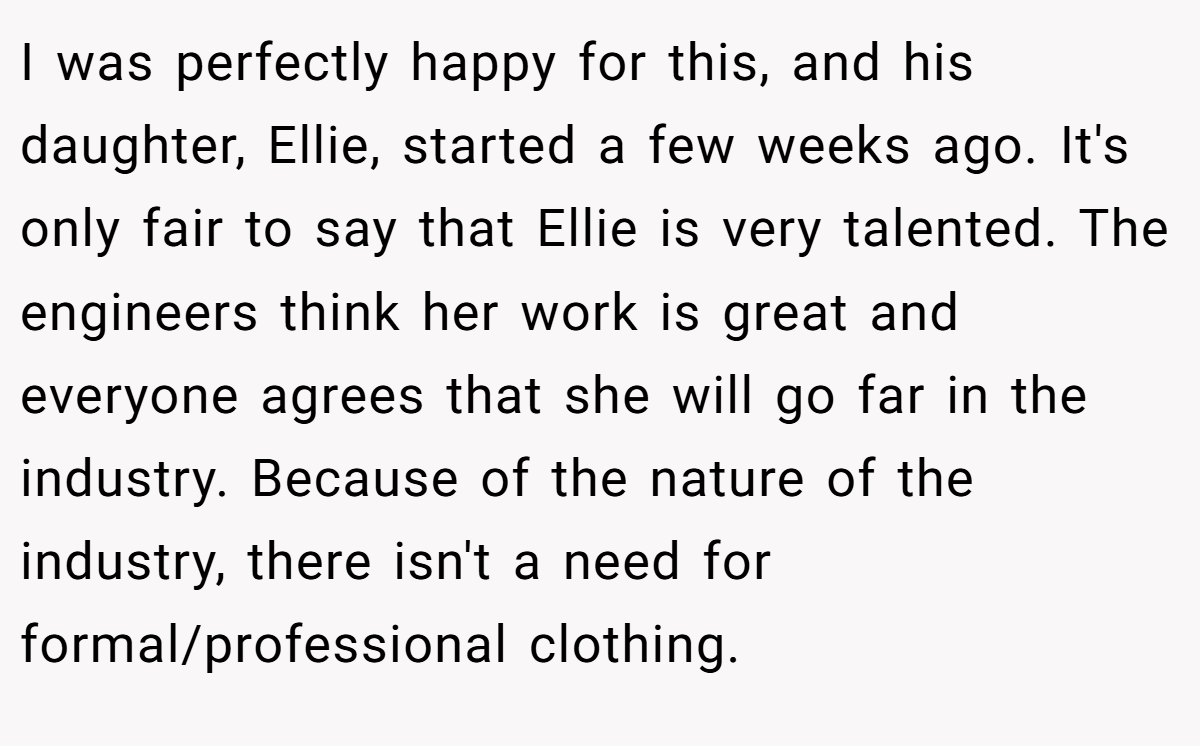 I was perfectly happy for this, and his daughter, Ellie, started a few weeks ago. It's only fair to say that Ellie is very talented. The engineers think her work is great and everyone agrees that she will go far in the industry. Because of the nature of the industry, there isn't a need for formal/professional clothing.