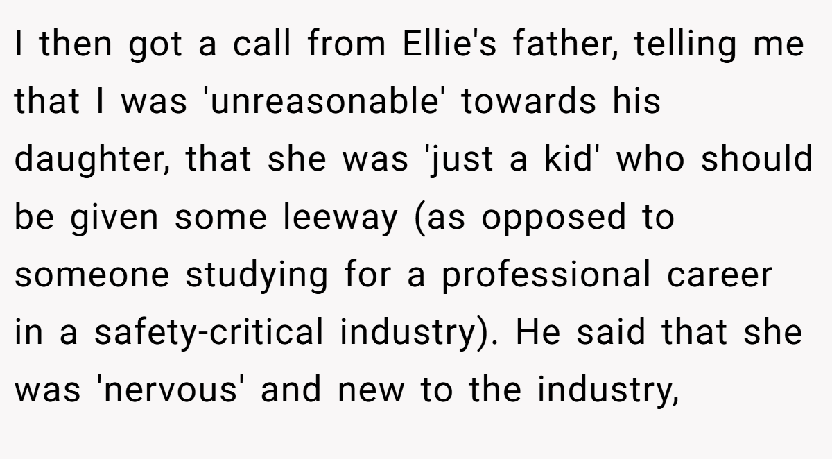 I then got a call from Ellie's father, telling me that I was 'unreasonable' towards his daughter, that she was 'just a kid' who should be given some leeway (as opposed to someone studying for a professional career in a safety-critical industry). He said that she was 'nervous' and new to the industry,