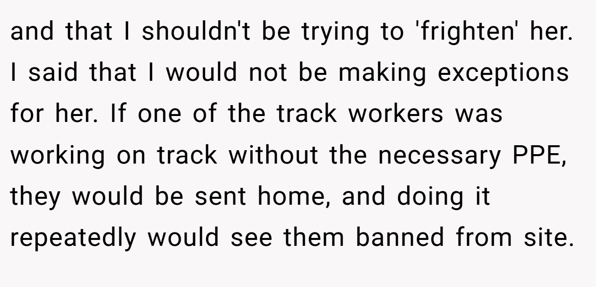 and that I shouldn't be trying to 'frighten' her. I said that I would not be making exceptions for her. If one of the track workers was working on track without the necessary PPE, they would be sent home, and doing it repeatedly would see them banned from site.