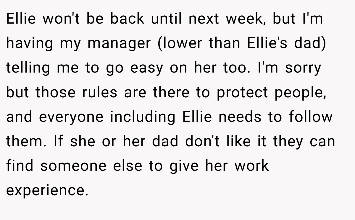 Ellie won't be back until next week, but I'm having my manager (lower than Ellie's dad) telling me to go easy on her too. I'm sorry but those rules are there to protect people, and everyone including Ellie needs to follow them. If she or her dad don't like it they can find someone else to give her work experience.