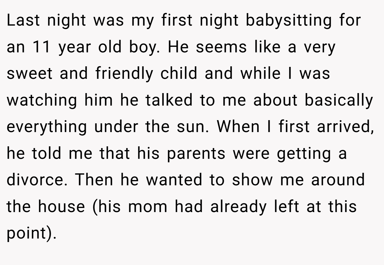 Last night was my first night babysitting for an 11 year old boy. He seems like a very sweet and friendly child and while I was watching him he talked to me about basically everything under the sun. When I first arrived, he told me that his parents were getting a divorce. Then he wanted to show me around the house (his mom had already left at this point).