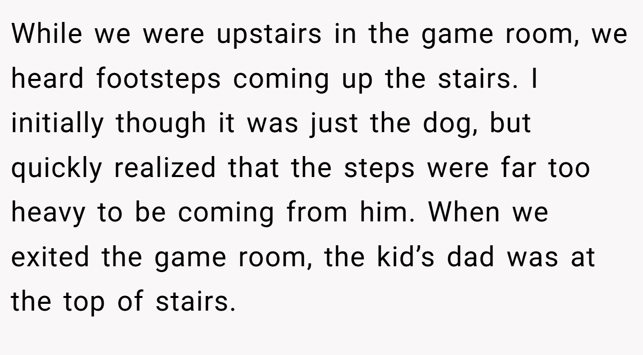 While we were upstairs in the game room, we heard footsteps coming up the stairs. I initially though it was just the dog, but quickly realized that the steps were far too heavy to be coming from him. When we exited the game room, the kid’s dad was at the top of stairs.