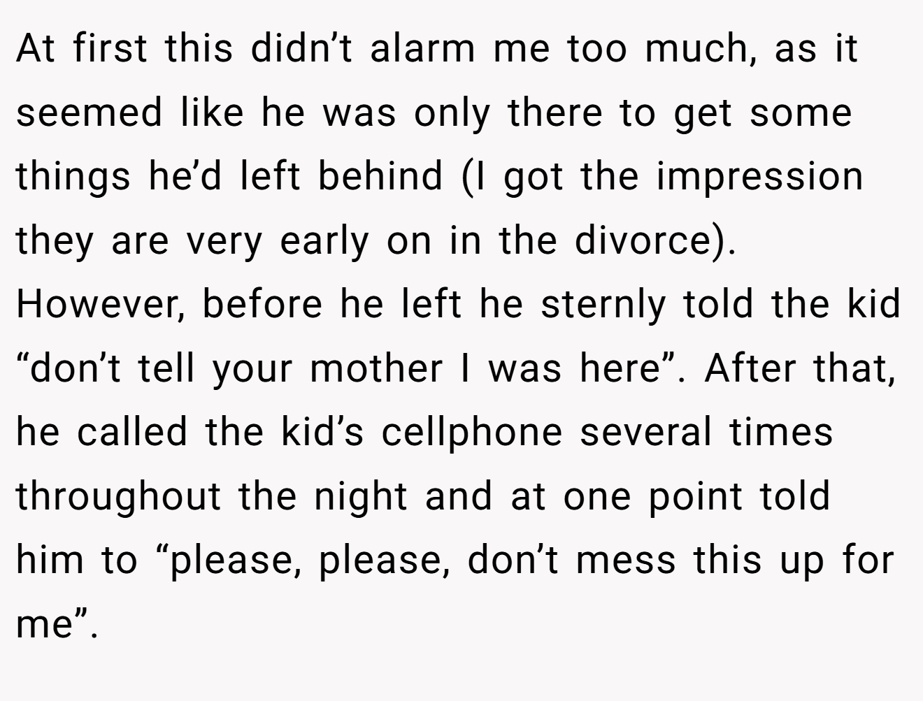 At first this didn’t alarm me too much, as it seemed like he was only there to get some things he’d left behind (I got the impression they are very early on in the divorce). However, before he left he sternly told the kid “don’t tell your mother I was here”. After that, he called the kid’s cellphone several times throughout the night and at one point told him to “please, please, don’t mess this up for me”.