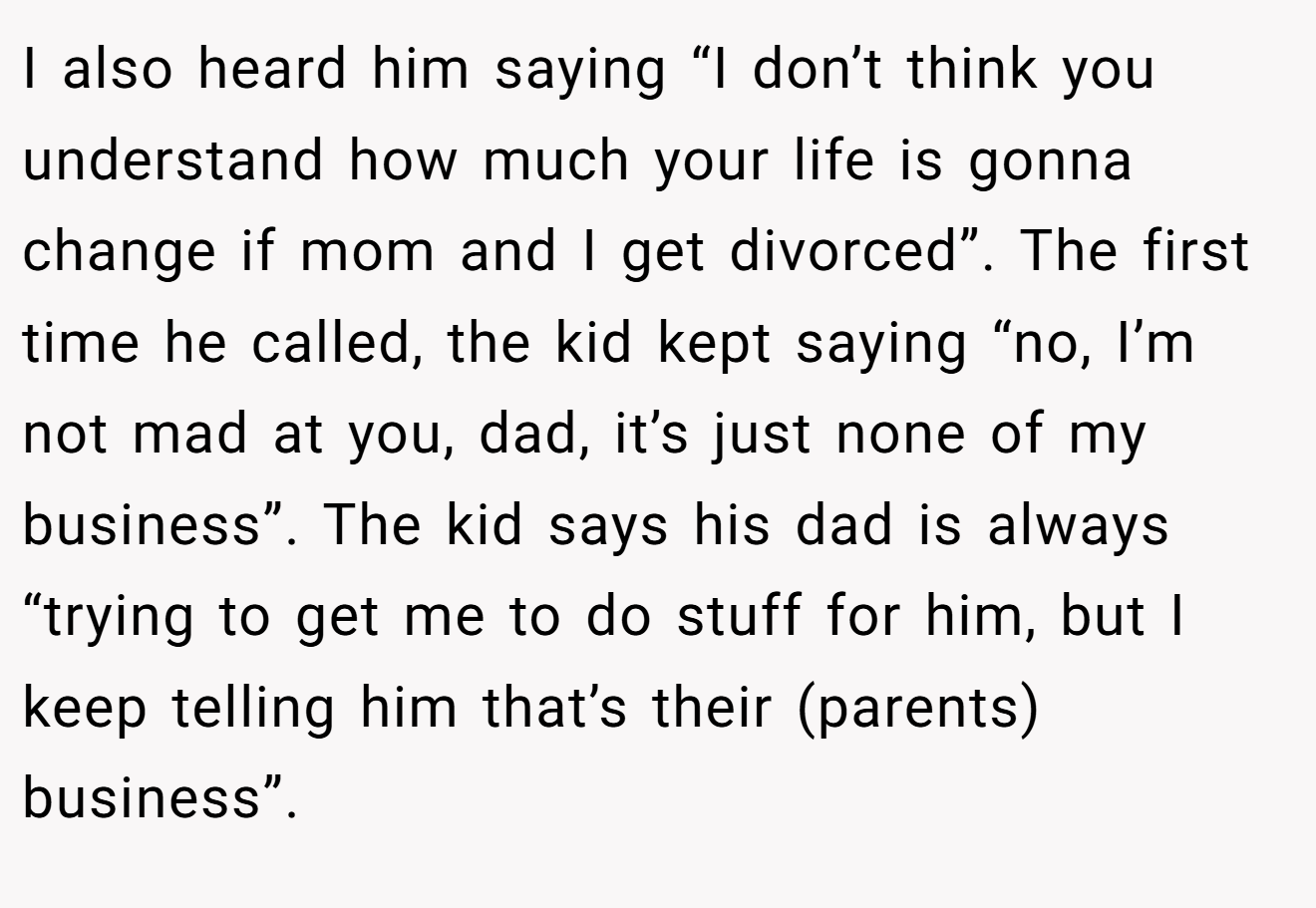 I also heard him saying “I don’t think you understand how much your life is gonna change if mom and I get divorced”. The first time he called, the kid kept saying “no, I’m not mad at you, dad, it’s just none of my business”. The kid says his dad is always “trying to get me to do stuff for him, but I keep telling him that’s their (parents) business”.