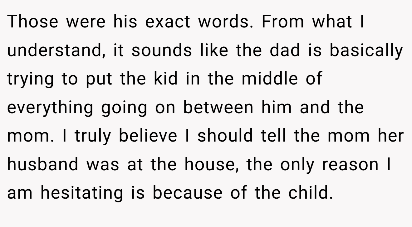 Those were his exact words. From what I understand, it sounds like the dad is basically trying to put the kid in the middle of everything going on between him and the mom. I truly believe I should tell the mom her husband was at the house, the only reason I am hesitating is because of the child.