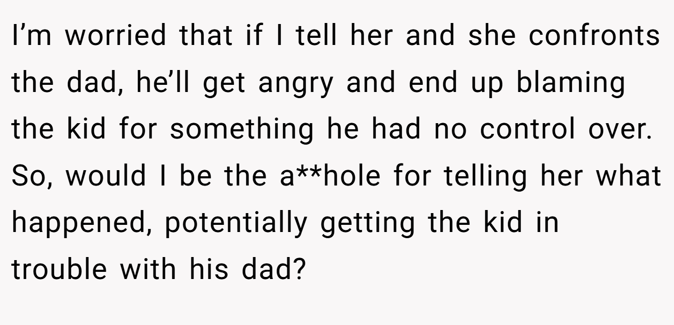 I’m worried that if I tell her and she confronts the dad, he’ll get angry and end up blaming the kid for something he had no control over. So, would I be the a**hole for telling her what happened, potentially getting the kid in trouble with his dad?