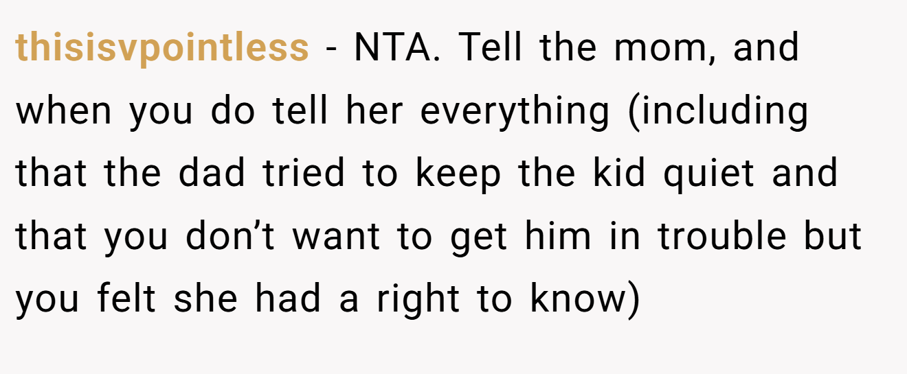 thisisvpointless - NTA. Tell the mom, and when you do tell her everything (including that the dad tried to keep the kid quiet and that you don’t want to get him in trouble but you felt she had a right to know)