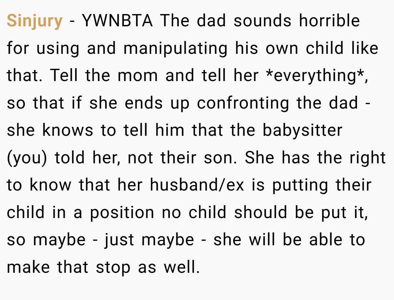 Sinjury - YWNBTA The dad sounds horrible for using and manipulating his own child like that. Tell the mom and tell her *everything*, so that if she ends up confronting the dad - she knows to tell him that the babysitter (you) told her, not their son. She has the right to know that her husband/ex is putting their child in a position no child should be put it, so maybe - just maybe - she will be able to make that stop as well.