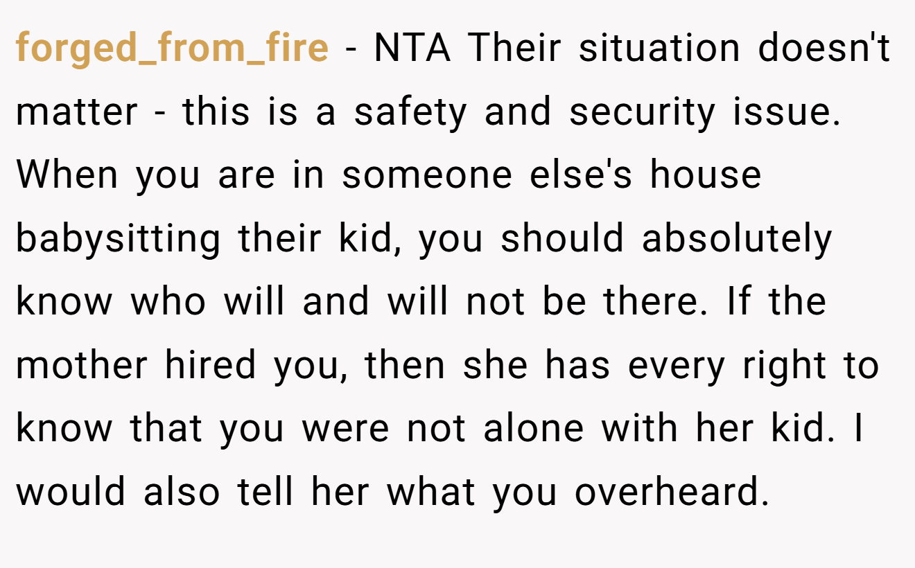 forged_from_fire - NTA Their situation doesn't matter - this is a safety and security issue. When you are in someone else's house babysitting their kid, you should absolutely know who will and will not be there. If the mother hired you, then she has every right to know that you were not alone with her kid. I would also tell her what you overheard.