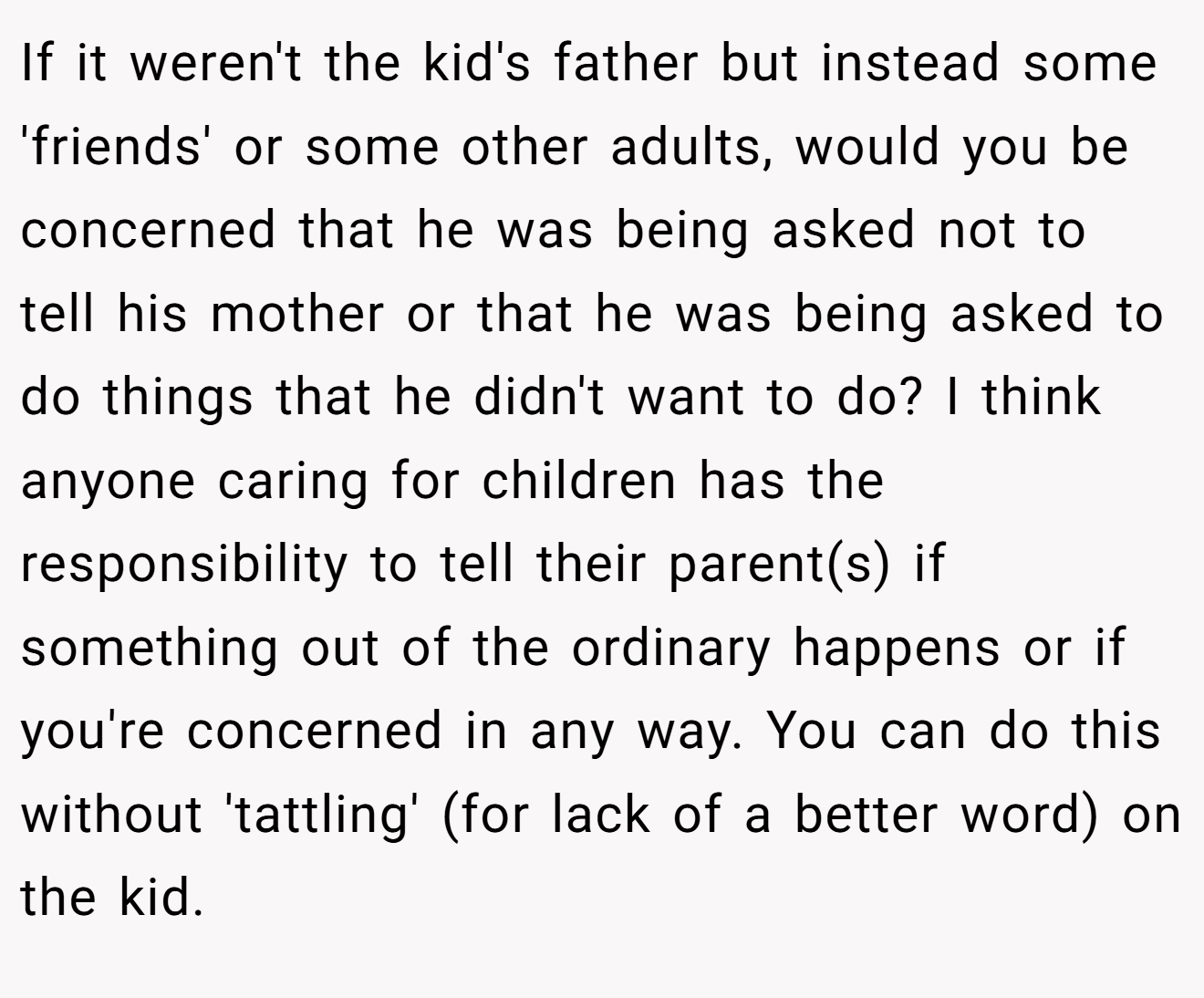 If it weren't the kid's father but instead some 'friends' or some other adults, would you be concerned that he was being asked not to tell his mother or that he was being asked to do things that he didn't want to do? I think anyone caring for children has the responsibility to tell their parent(s) if something out of the ordinary happens or if you're concerned in any way. You can do this without 'tattling' (for lack of a better word) on the kid.