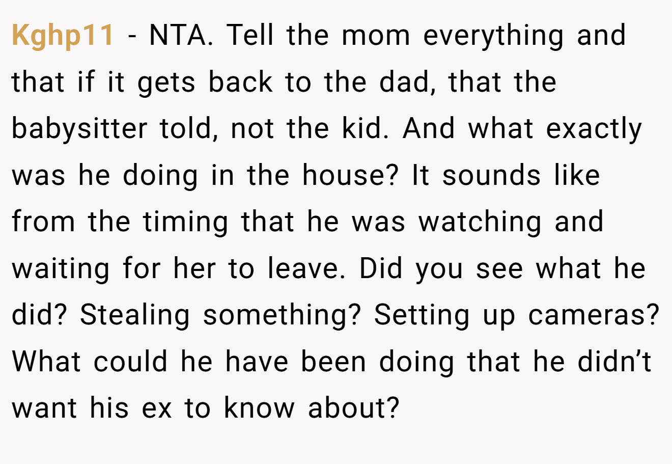 Kghp11 - NTA. Tell the mom everything and that if it gets back to the dad, that the babysitter told, not the kid. And what exactly was he doing in the house? It sounds like from the timing that he was watching and waiting for her to leave. Did you see what he did? Stealing something? Setting up cameras? What could he have been doing that he didn’t want his ex to know about?