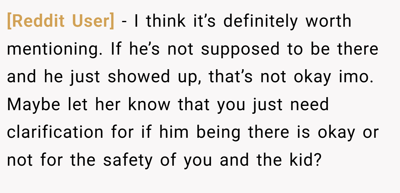 [Reddit User] - I think it’s definitely worth mentioning. If he’s not supposed to be there and he just showed up, that’s not okay imo. Maybe let her know that you just need clarification for if him being there is okay or not for the safety of you and the kid?