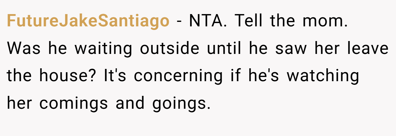 FutureJakeSantiago - NTA. Tell the mom. Was he waiting outside until he saw her leave the house? It's concerning if he's watching her comings and goings.