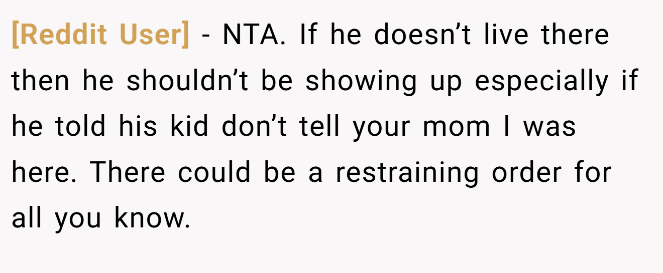 [Reddit User] - NTA. If he doesn’t live there then he shouldn’t be showing up especially if he told his kid don’t tell your mom I was here. There could be a restraining order for all you know.