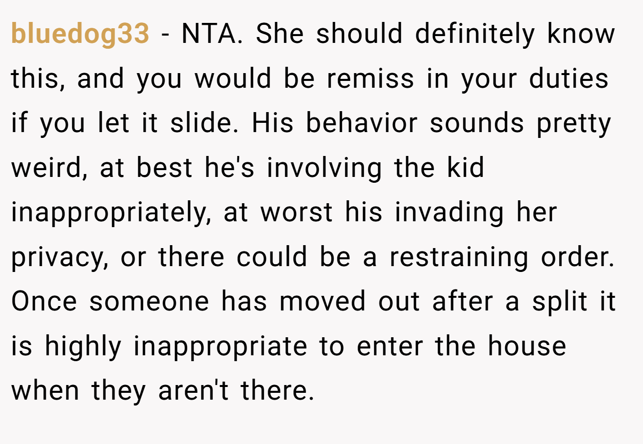 bluedog33 - NTA. She should definitely know this, and you would be remiss in your duties if you let it slide. His behavior sounds pretty weird, at best he's involving the kid inappropriately, at worst his invading her privacy, or there could be a restraining order. Once someone has moved out after a split it is highly inappropriate to enter the house when they aren't there.
