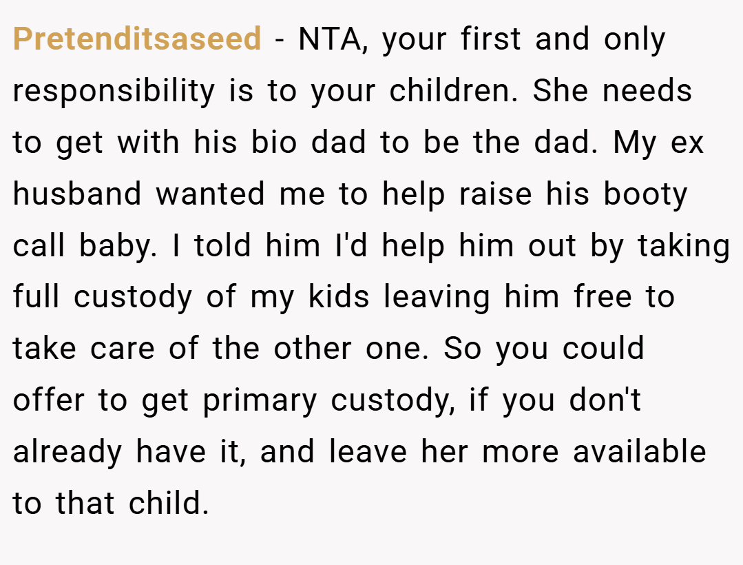 Pretenditsaseed − NTA, your first and only responsibility is to your children. She needs to get with his bio dad to be the dad. My ex husband wanted me to help raise his booty call baby. I told him I'd help him out by taking full custody of my kids leaving him free to take care of the other one. So you could offer to get primary custody, if you don't already have it, and leave her more available to that child.