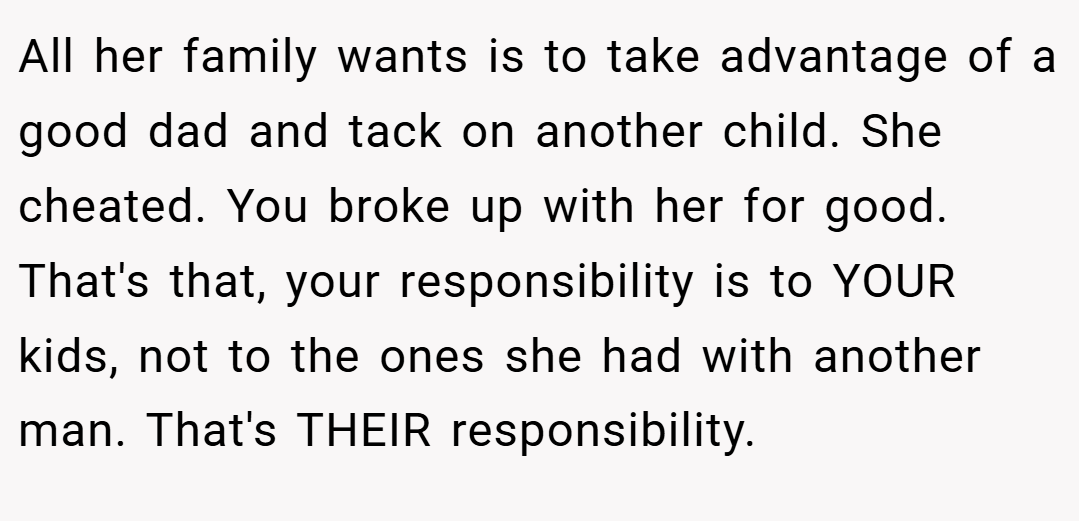 All her family wants is to take advantage of a good dad and tack on another child. She cheated. You broke up with her for good. That's that, your responsibility is to YOUR kids, not to the ones she had with another man. That's THEIR responsibility.