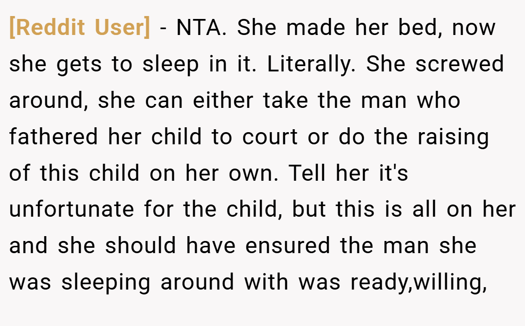 [Reddit User] − NTA. She made her bed, now she gets to sleep in it. Literally. She screwed around, she can either take the man who fathered her child to court or do the raising of this child on her own. Tell her it's unfortunate for the child, but this is all on her and she should have ensured the man she was sleeping around with was ready,willing,