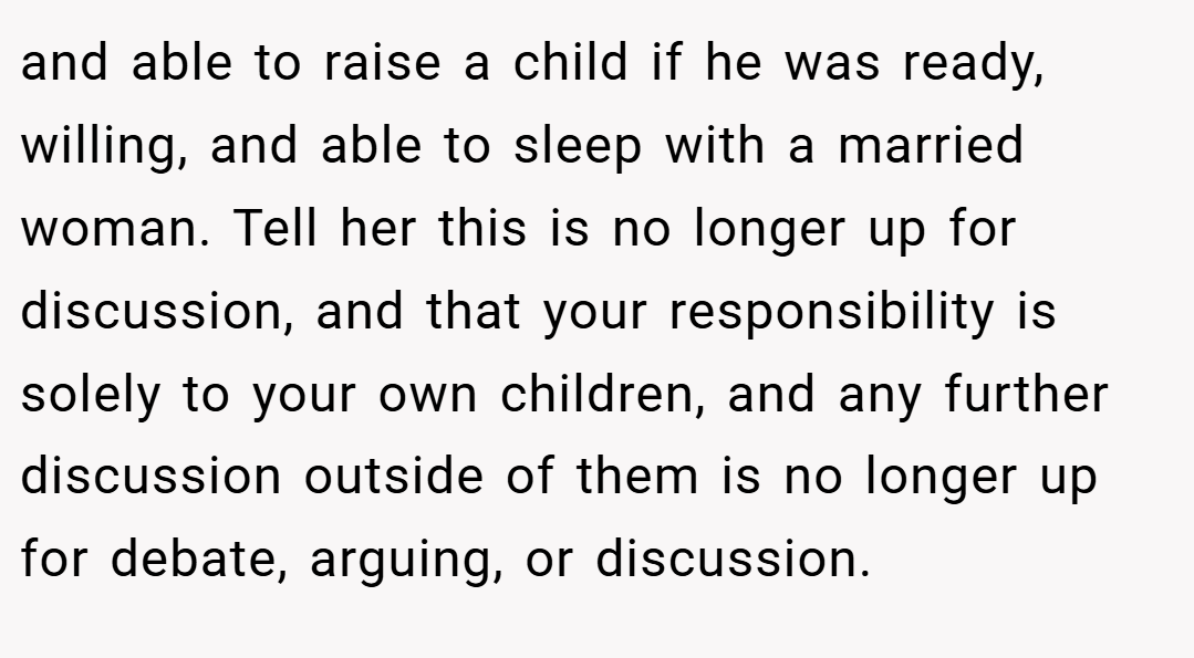 and able to raise a child if he was ready, willing, and able to sleep with a married woman. Tell her this is no longer up for discussion, and that your responsibility is solely to your own children, and any further discussion outside of them is no longer up for debate, arguing, or discussion.