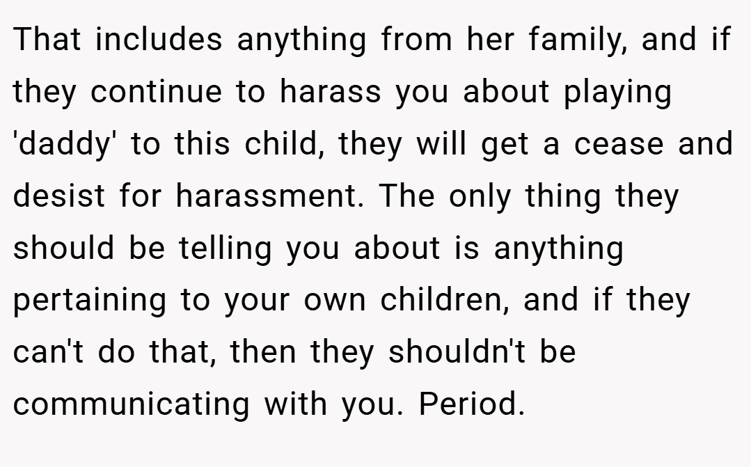 That includes anything from her family, and if they continue to harass you about playing 'daddy' to this child, they will get a cease and desist for harassment. The only thing they should be telling you about is anything pertaining to your own children, and if they can't do that, then they shouldn't be communicating with you. Period.