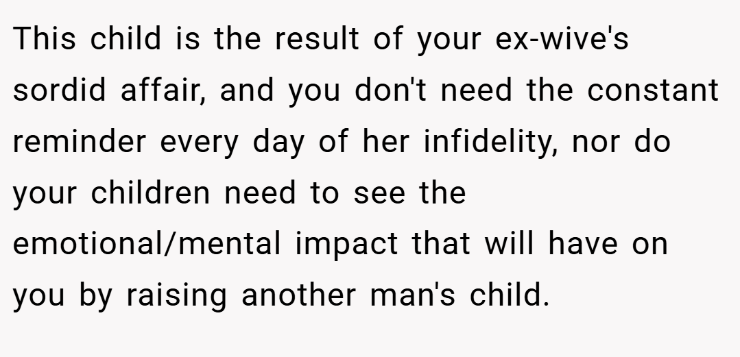 This child is the result of your ex-wive's sordid affair, and you don't need the constant reminder every day of her infidelity, nor do your children need to see the emotional/mental impact that will have on you by raising another man's child.