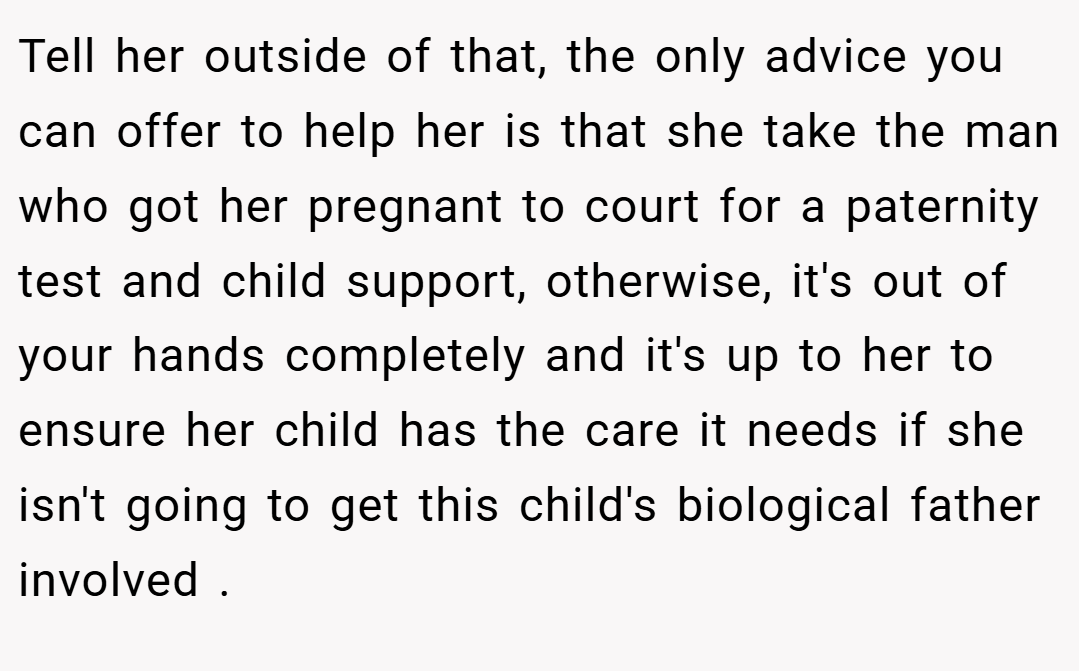 Tell her outside of that, the only advice you can offer to help her is that she take the man who got her pregnant to court for a paternity test and child support, otherwise, it's out of your hands completely and it's up to her to ensure her child has the care it needs if she isn't going to get this child's biological father involved .