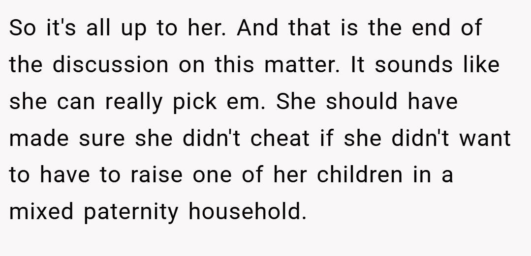 So it's all up to her. And that is the end of the discussion on this matter. It sounds like she can really pick em. She should have made sure she didn't cheat if she didn't want to have to raise one of her children in a mixed paternity household.