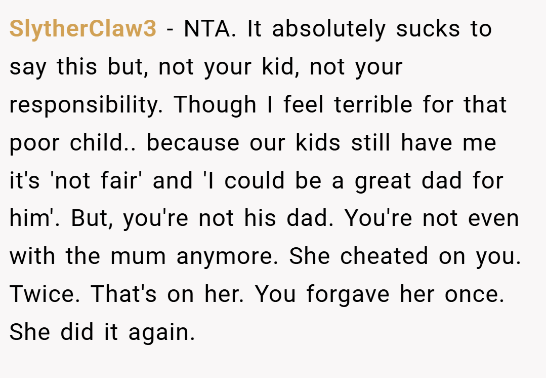 SlytherClaw3 − NTA. It absolutely sucks to say this but, not your kid, not your responsibility. Though I feel terrible for that poor child.. because our kids still have me it's 'not fair' and 'I could be a great dad for him'. But, you're not his dad. You're not even with the mum anymore. She cheated on you. Twice. That's on her. You forgave her once. She did it again.