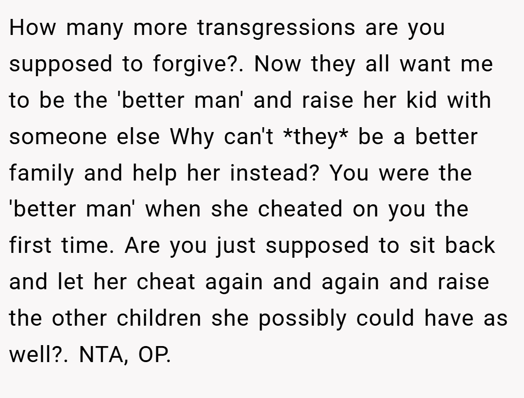 How many more transgressions are you supposed to forgive?. Now they all want me to be the 'better man' and raise her kid with someone else Why can't *they* be a better family and help her instead? You were the 'better man' when she cheated on you the first time. Are you just supposed to sit back and let her cheat again and again and raise the other children she possibly could have as well?. NTA, OP.