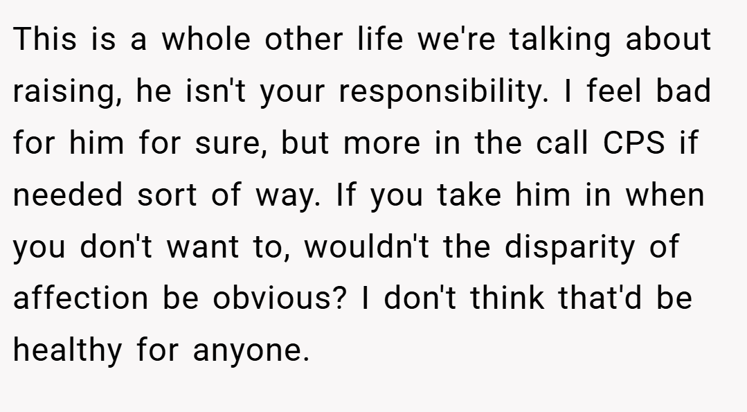This is a whole other life we're talking about raising, he isn't your responsibility. I feel bad for him for sure, but more in the call CPS if needed sort of way. If you take him in when you don't want to, wouldn't the disparity of affection be obvious? I don't think that'd be healthy for anyone.