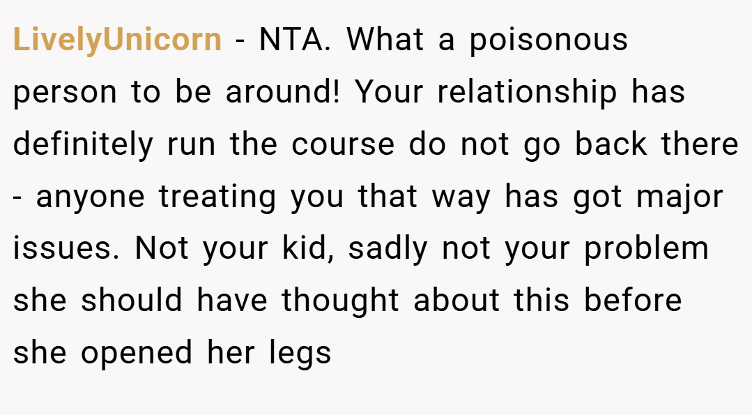 LivelyUnicorn − NTA. What a poisonous person to be around! Your relationship has definitely run the course do not go back there - anyone treating you that way has got major issues. Not your kid, sadly not your problem she should have thought about this before she opened her legs