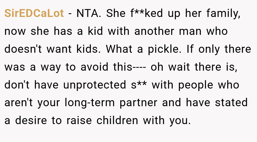 SirEDCaLot − NTA. She f**ked up her family, now she has a kid with another man who doesn't want kids. What a pickle. If only there was a way to avoid this---- oh wait there is, don't have unprotected s** with people who aren't your long-term partner and have stated a desire to raise children with you.
