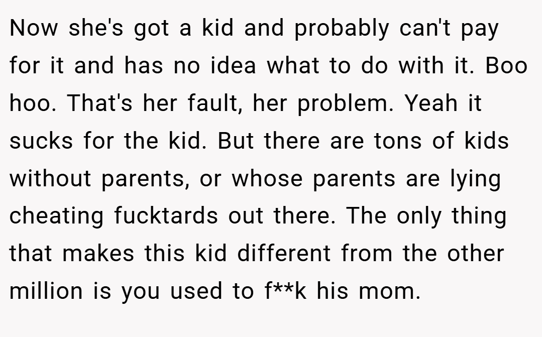 Now she's got a kid and probably can't pay for it and has no idea what to do with it. Boo hoo. That's her fault, her problem. Yeah it sucks for the kid. But there are tons of kids without parents, or whose parents are lying cheating fucktards out there. The only thing that makes this kid different from the other million is you used to f**k his mom.