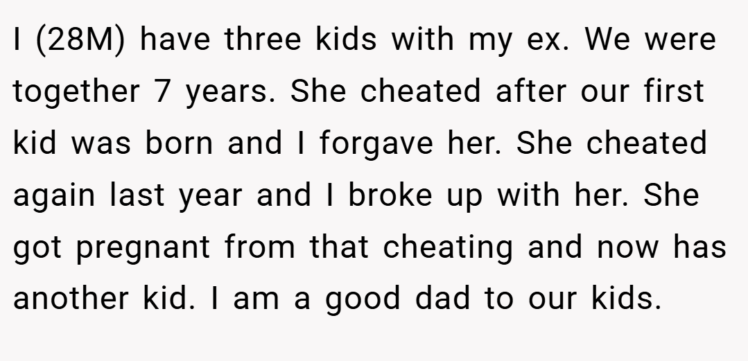 I (28M) have three kids with my ex. We were together 7 years. She cheated after our first kid was born and I forgave her. She cheated again last year and I broke up with her. She got pregnant from that cheating and now has another kid. I am a good dad to our kids.