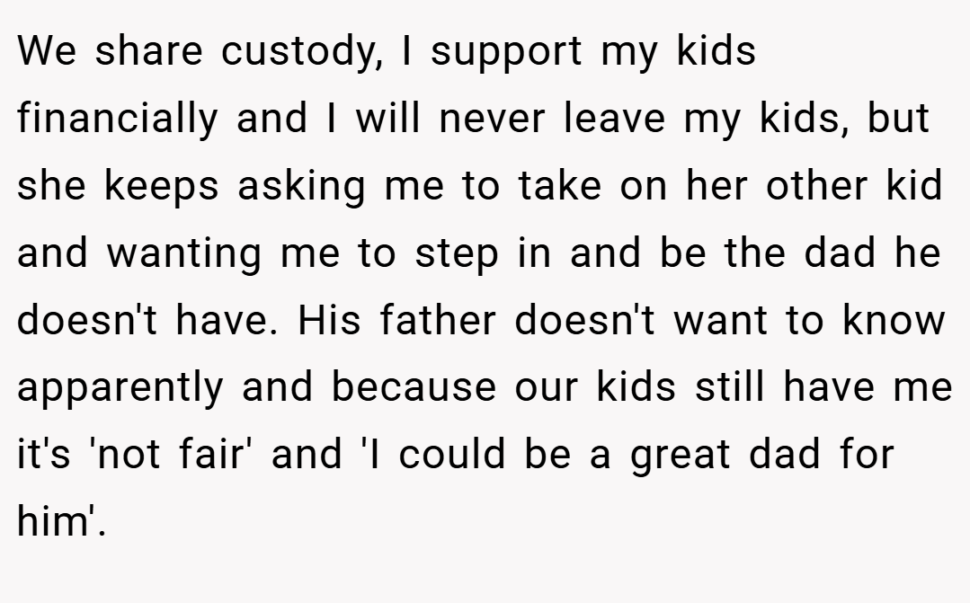 We share custody, I support my kids financially and I will never leave my kids, but she keeps asking me to take on her other kid and wanting me to step in and be the dad he doesn't have. His father doesn't want to know apparently and because our kids still have me it's 'not fair' and 'I could be a great dad for him'.