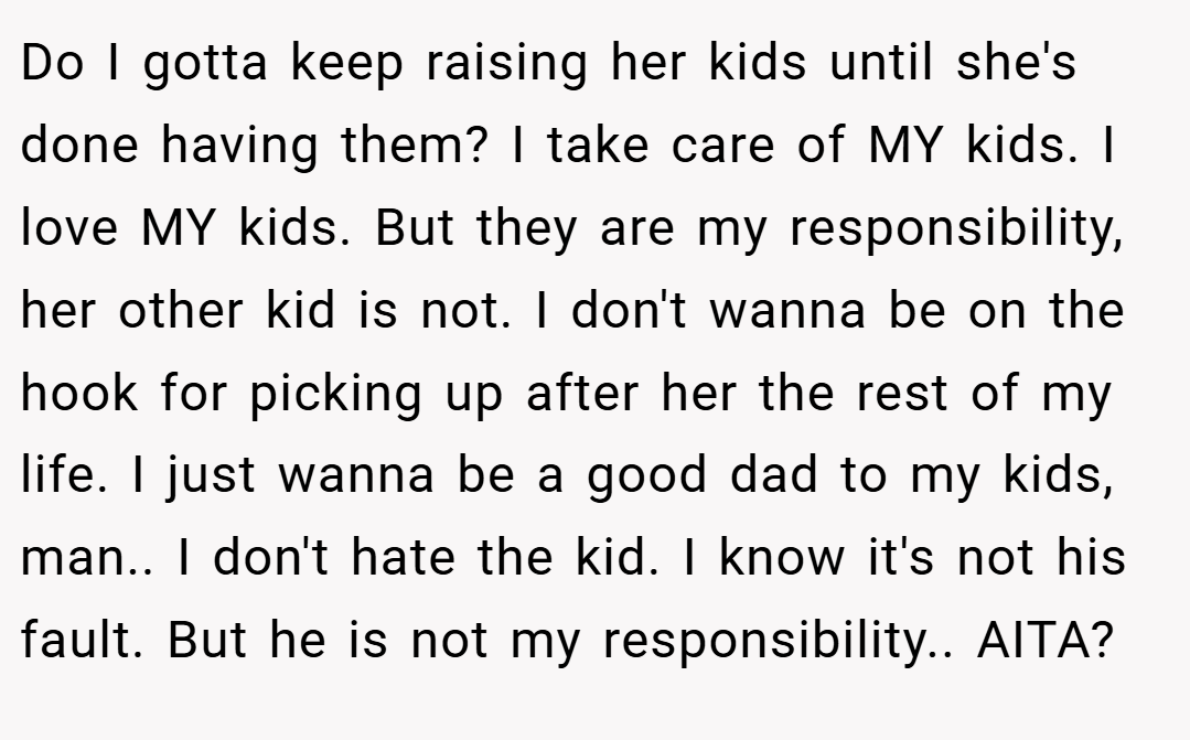 Do I gotta keep raising her kids until she's done having them? I take care of MY kids. I love MY kids. But they are my responsibility, her other kid is not. I don't wanna be on the hook for picking up after her the rest of my life. I just wanna be a good dad to my kids, man.. I don't hate the kid. I know it's not his fault. But he is not my responsibility.. AITA?