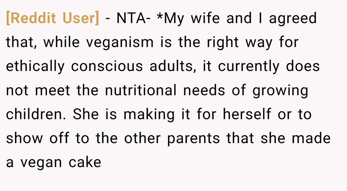 [Reddit User] − NTA- *My wife and I agreed that, while veganism is the right way for ethically conscious adults, it currently does not meet the nutritional needs of growing children. She is making it for herself or to show off to the other parents that she made a vegan cake