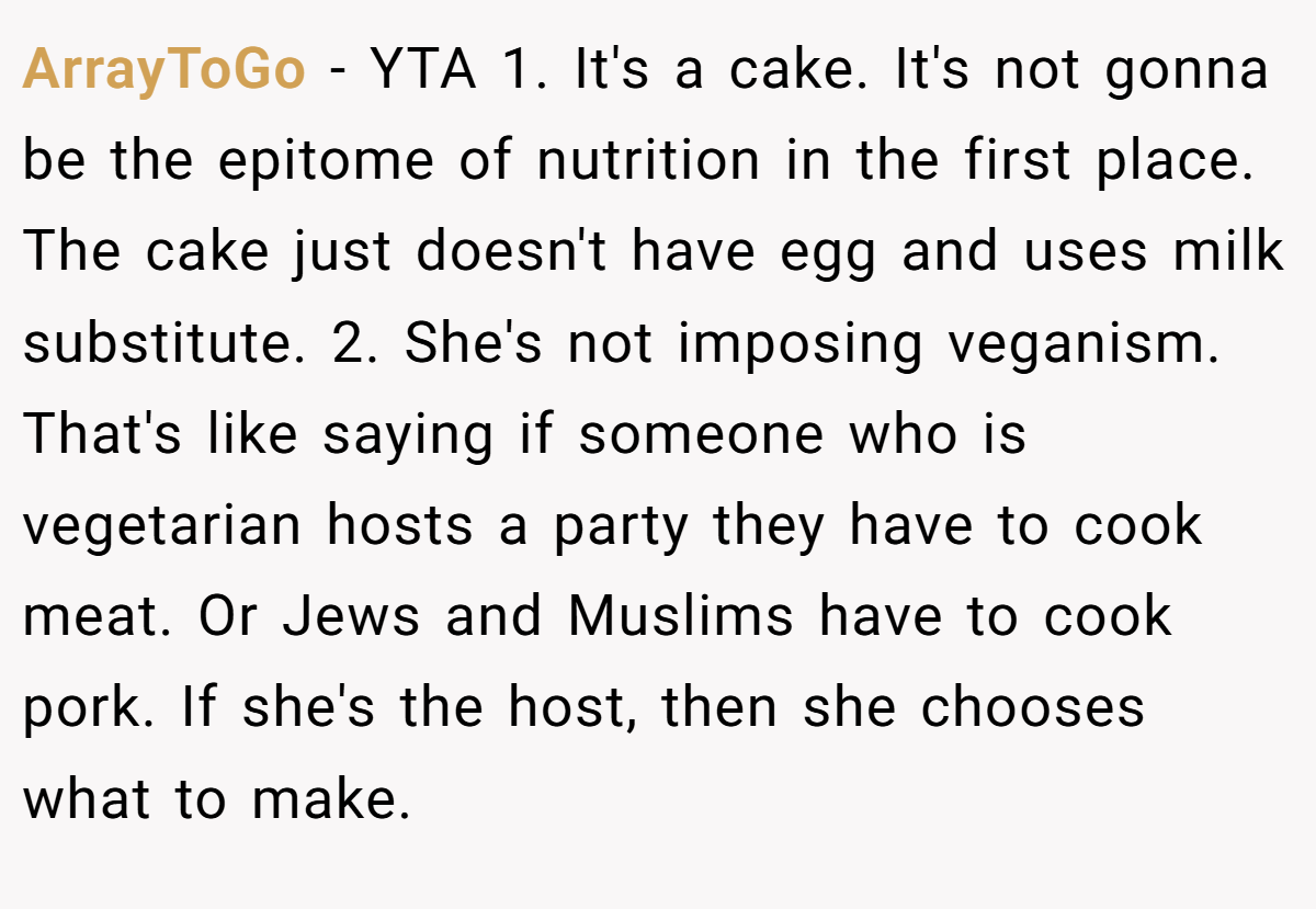 ArrayToGo − YTA 1. It's a cake. It's not gonna be the epitome of nutrition in the first place. The cake just doesn't have egg and uses milk substitute. 2. She's not imposing veganism. That's like saying if someone who is vegetarian hosts a party they have to cook meat. Or Jews and Muslims have to cook pork. If she's the host, then she chooses what to make.