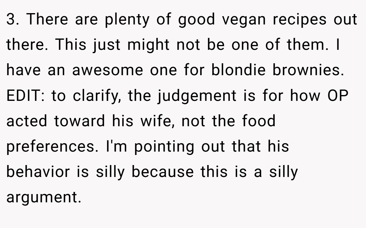 3. There are plenty of good vegan recipes out there. This just might not be one of them. I have an awesome one for blondie brownies. EDIT: to clarify, the judgement is for how OP acted toward his wife, not the food preferences. I'm pointing out that his behavior is silly because this is a silly argument.