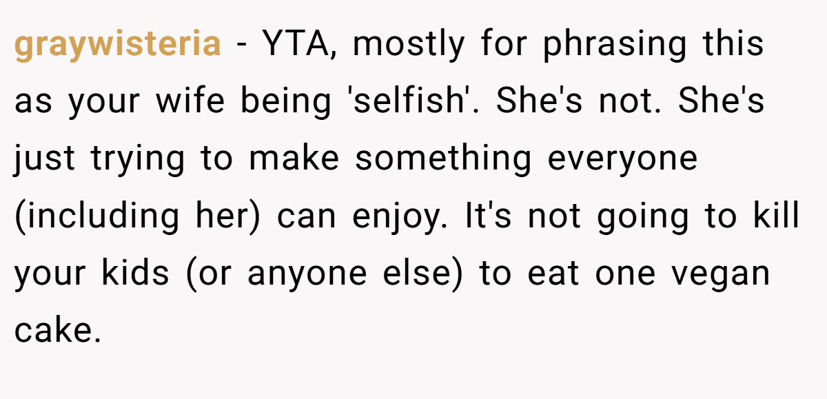 graywisteria − YTA, mostly for phrasing this as your wife being 'selfish'. She's not. She's just trying to make something everyone (including her) can enjoy. It's not going to kill your kids (or anyone else) to eat one vegan cake.