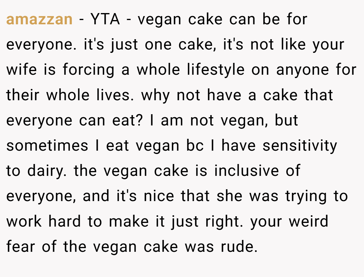 amazzan − YTA - vegan cake can be for everyone. it's just one cake, it's not like your wife is forcing a whole lifestyle on anyone for their whole lives. why not have a cake that everyone can eat? I am not vegan, but sometimes I eat vegan bc I have sensitivity to dairy. the vegan cake is inclusive of everyone, and it's nice that she was trying to work hard to make it just right. your weird fear of the vegan cake was rude.