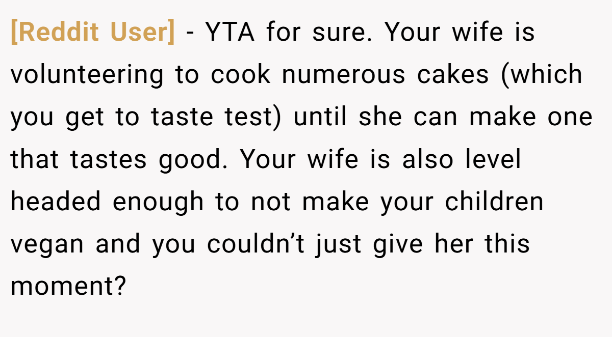 [Reddit User] − YTA for sure. Your wife is volunteering to cook numerous cakes (which you get to taste test) until she can make one that tastes good. Your wife is also level headed enough to not make your children vegan and you couldn’t just give her this moment?