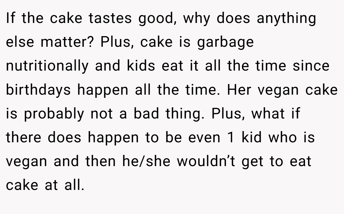 If the cake tastes good, why does anything else matter? Plus, cake is garbage nutritionally and kids eat it all the time since birthdays happen all the time. Her vegan cake is probably not a bad thing. Plus, what if there does happen to be even 1 kid who is vegan and then he/she wouldn’t get to eat cake at all.